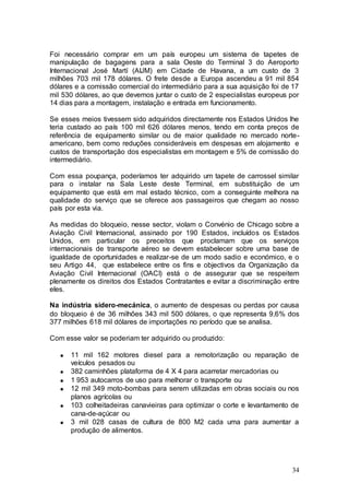 Foi necessário comprar em um país europeu um sistema de tapetes de
manipulação de bagagens para a sala Oeste do Terminal 3 do Aeroporto
Internacional José Martí (AIJM) em Cidade de Havana, a um custo de 3
milhões 703 mil 178 dólares. O frete desde a Europa ascendeu a 91 mil 854
dólares e a comissão comercial do intermediário para a sua aquisição foi de 17
mil 530 dólares, ao que devemos juntar o custo de 2 especialistas europeus por
14 dias para a montagem, instalação e entrada em funcionamento.

Se esses meios tivessem sido adquiridos directamente nos Estados Unidos lhe
teria custado ao país 100 mil 626 dólares menos, tendo em conta preços de
referência de equipamento similar ou de maior qualidade no mercado norte-
americano, bem como reduções consideráveis em despesas em alojamento e
custos de transportação dos especialistas em montagem e 5% de comissão do
intermediário.

Com essa poupança, poderíamos ter adquirido um tapete de carrossel similar
para o instalar na Sala Leste deste Terminal, em substituição de um
equipamento que está em mal estado técnico, com a conseguinte melhora na
qualidade do serviço que se oferece aos passageiros que chegam ao nosso
país por esta via.

As medidas do bloqueio, nesse sector, violam o Convénio de Chicago sobre a
Aviação Civil Internacional, assinado por 190 Estados, incluídos os Estados
Unidos, em particular os preceitos que proclamam que os serviços
internacionais de transporte aéreo se devem estabelecer sobre uma base de
igualdade de oportunidades e realizar-se de um modo sadio e económico, e o
seu Artigo 44, que estabelece entre os fins e objectivos da Organização da
Aviação Civil Internacional (OACI) está o de assegurar que se respeitem
plenamente os direitos dos Estados Contratantes e evitar a discriminação entre
eles.

Na indústria sidero-mecánica, o aumento de despesas ou perdas por causa
do bloqueio é de 36 milhões 343 mil 500 dólares, o que representa 9,6% dos
377 milhões 618 mil dólares de importações no período que se analisa.

Com esse valor se poderiam ter adquirido ou produzido:

      11 mil 162 motores diesel para a remotorização ou reparação de
      veículos pesados ou
      382 caminhões plataforma de 4 X 4 para acarretar mercadorias ou
      1 953 autocarros de uso para melhorar o transporte ou
      12 mil 349 moto-bombas para serem utilizadas em obras sociais ou nos
      planos agrícolas ou
      103 colheitadeiras canavieiras para optimizar o corte e levantamento de
      cana-de-açúcar ou
      3 mil 028 casas de cultura de 800 M2 cada uma para aumentar a
      produção de alimentos.




                                                                           34
 