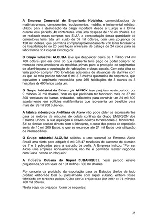 A Empresa Comercial de Engenharia Hoteleira, comercializadora de
matérias-primas, componentes, equipamentos, mobília, e instrumental médico,
utilizou para a deslocação da carga importada desde a Europa e a China
durante este período, 40 contentores, com uma despesa de 156 mil dólares. De
ter realizado essas compras nos E.U.A. a transportação dessa quantidade de
contentores teria tido um custo de 36 mil dólares, com uma poupança de
120 mil dólares, que permitiria comprar aproximadamente 250 leitos hidráulicos
de hospitalização ou 20 centrífugas universais de cabeça de 24 canos para os
laboratórios do Hospital Oncológico.

O Grupo Indústrial ALCUBA teve que despender cerca de 1 milhão 274 mil
700 dólares por em cima do que realmente teria pago de poder comprar no
mercado norte-americano as matérias-primas para a produção de carpintarias
de alumínio para a construção de habitações e obras sociais. Com esta cifra se
teria podido comprar 700 toneladas adicionais de alavancas de alumínio com
as que se teria podido fabricar 6 mil 375 metros quadrados de carpintaria, que
equivalem à carpintaria necessária para 265 habitações de 3 quartos ou 3
hospitais de 400 leitos cada um.

O Grupo Indústrial da Siderurgia ACINOX teve prejuízos neste período por
9 milhões 70 mil dólares, com os que poderiam ter fabricado mais de 37 mil
300 toneladas de barras onduladas, suficientes para construir uns 24 mil 800
apartamentos em edifícios multifamiliares que representa um benefício para
mais de 99 mil 200 cubanos.

A fábrica siderúrgica Antillana de Acero não pode obter os sobressalentes
para os motores da máquina de colada contínua do Grupo EMERSON dos
Estados Unidos. A sua aquisição é através doutros fornecedores e fabricantes.
Se se tivesse acesso directo com o fabricante, o custo das peças de reposição
seria de 10 mil 200 Euros, o que se encarece até 21 mil Euros pela utilização
de intermediários.

O Grupo indústrial ALCUBA solicitou a uma sucursal da Empresa Alcoa
Brasil uma oferta para adquirir 5 mil 228.47 toneladas de alavanca de alumínio
de 7 e 8 polegadas para a extrusão de perfis. A Empresa indicou: “Por ser
Alcoa uma empresa norte-americana, não lhe é permitido realizar negócios
com Cuba devido ao bloqueio”.

A Indústria Cubana do Níquel CUBANIQUEL neste período esteve
prejudicada por um valor de 101 milhões 300 mil dólares.

Por conceito da proibição da exportação para os Estados Unidos de todo
produto elaborado total ou parcialmente com níquel cubano, embora fosse
fabricado em terceiros países, Cuba esteve prejudicada por valor de 75 milhões
700 mil dólares.
Nesta etapa os prejuízos foram os seguintes:




                                                                           35
 