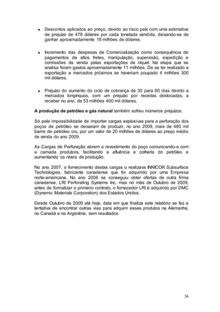 Descontos aplicados ao preço, devido ao risco país com uma estimativa
     de prejuízo de 478 dólares por cada tonelada vendida, deixando-se de
     ganhar aproximadamente 18 milhões de dólares.

     Incremento das despesas de Comercialização como consequência de
     pagamentos de altos fretes, manipulação, supervisão, expedição e
     comissões de venda pelas exportações de níquel. Na etapa que se
     analisa foram gastos aproximadamente 11 milhões. De se ter realizado a
     exportação a mercados próximos se haveriam poupado 4 milhões 300
     mil dólares.

     Prejuízo do aumento do ciclo de cobrança de 30 para 60 dias devido a
     mercados longínquos, com um prejuízo por receitas deslocadas, a
     receber no ano, de 53 milhões 400 mil dólares.

A produção de petróleo e gás natural também sofreu inúmeros prejuízos.

Só pela impossibilidade de importar cargas explosivas para a perfuração dos
poços de petróleo se deixaram de produzir, no ano 2009, mais de 480 mil
barris de petróleo cru, por um valor de 20 milhões de dólares ao preço médio
de venda do ano 2009.

As Cargas de Perfuração abrem o revestimento do poço comunicando-o com
a camada produtora, facilitando a afluência e colheita do petróleo e
aumentando os níveis de produção.

No ano 2007, o fornecimento destas cargas o realizava INNICOR Subsurface
Technologies, fabricante canadense que foi adquirido por uma Empresa
norte-americana. No ano 2008 se conseguiu obter ofertas de outra firma
canadense, LRI Perforating Systems Inc, mas no mês de Outubro de 2009,
antes de formalizar o primeiro contrato, o fornecedor LRI é adquirido por DMC
(Dynamic Materials Corporation) dos Estados Unidos.

Desde Outubro de 2009 até hoje, data em que finaliza este relatório se fez a
tentativa de encontrar outras vias para adquirir esses produtos na Alemanha,
no Canadá e na Argentina, sem resultados.




                                                                          36
 