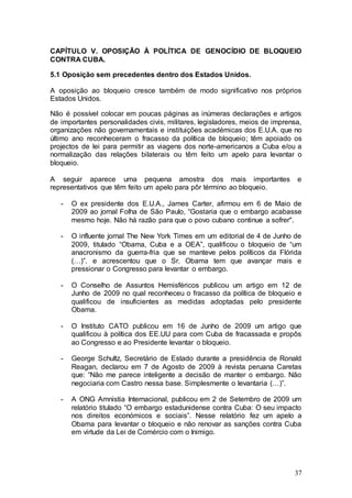 CAPÍTULO V. OPOSIÇÃO À POLÍTICA DE GENOCÍDIO DE BLOQUEIO
CONTRA CUBA.

5.1 Oposição sem precedentes dentro dos Estados Unidos.

A oposição ao bloqueio cresce também de modo significativo nos próprios
Estados Unidos.

Não é possível colocar em poucas páginas as inúmeras declarações e artigos
de importantes personalidades civis, militares, legisladores, meios de imprensa,
organizações não governamentais e instituições académicas dos E.U.A. que no
último ano reconheceram o fracasso da política de bloqueio; têm apoiado os
projectos de lei para permitir as viagens dos norte-americanos a Cuba e/ou a
normalização das relações bilaterais ou têm feito um apelo para levantar o
bloqueio.

A seguir aparece uma pequena amostra dos mais importantes                     e
representativos que têm feito um apelo para pôr término ao bloqueio.

   -   O ex presidente dos E.U.A., James Carter, afirmou em 6 de Maio de
       2009 ao jornal Folha de São Paulo, “Gostaria que o embargo acabasse
       mesmo hoje. Não há razão para que o povo cubano continue a sofrer".

   -   O influente jornal The New York Times em um editorial de 4 de Junho de
       2009, titulado “Obama, Cuba e a OEA”, qualificou o bloqueio de “um
       anacronismo da guerra-fria que se manteve pelos políticos da Flórida
       (…)”. e acrescentou que o Sr. Obama tem que avançar mais e
       pressionar o Congresso para levantar o embargo.

   -   O Conselho de Assuntos Hemisféricos publicou um artigo em 12 de
       Junho de 2009 no qual reconheceu o fracasso da política de bloqueio e
       qualificou de insuficientes as medidas adoptadas pelo presidente
       Obama.

   -   O Instituto CATO publicou em 16 de Junho de 2009 um artigo que
       qualificou à política dos EE.UU para com Cuba de fracassada e propôs
       ao Congresso e ao Presidente levantar o bloqueio.

   -   George Schultz, Secretário de Estado durante a presidência de Ronald
       Reagan, declarou em 7 de Agosto de 2009 à revista peruana Caretas
       que: “Não me parece inteligente a decisão de manter o embargo. Não
       negociaria com Castro nessa base. Simplesmente o levantaria (…)”.

   -   A ONG Amnistia Internacional, publicou em 2 de Setembro de 2009 um
       relatório titulado “O embargo estadunidense contra Cuba: O seu impacto
       nos direitos económicos e sociais”. Nesse relatório fez um apelo a
       Obama para levantar o bloqueio e não renovar as sanções contra Cuba
       em virtude da Lei de Comércio com o Inimigo.




                                                                             37
 