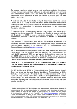 Da mesma maneira, o actual governo norte-americano, violando elementares
normas internacionais, continua utilizando a subversão política como arma no
seu enfrentamento contra Cuba. No intuito de impulsionar os programas
subversivos foram aprovados no total 40 milhões de dólares para os anos
fiscais 2009 e 2010.

A partir da adopção da resolução 64/6 pela Assembleia Geral das Nações
Unidas, em 28 de Outubro de 2009, até a data, foram mantidas e reforçadas as
principais acções do bloqueio contra Cuba, manifestadas em maiores sanções
económicas e perseguição à actividade empresarial e às transacções
financeiras cubanas.

O dano económico directo ocasionado ao povo cubano pela aplicação do
bloqueio económico, comercial e financeiro dos Estados Unidos contra Cuba
até Dezembro de 2009, a preços correntes, calculados de forma muito
conservadora, ascende a uma cifra que ultrapassa os 100 mil 154 milhões de
dólares.

Este montante se incrementaria para 239 mil 533 milhões de dólares, se o
cálculo for realizado tomando como base a inflação de preços retalhistas nos
Estados Unidos, utilizando o CPI Calculador do U.S. Department of Labor,
Bureau of Labor Statistics (http://www.bls.gov).

Se for levado em consideração que o valor do dólar, medido em termos da
cotização do ouro no mercado financeiro internacional foi-se reduzindo em
mais de 30 vezes desde 1961 em que o preço deste metal se encontrava fixo
em 35,00 dólares a onça Troy até o fecho de 2009, em que chegou a
ultrapassar a barreira dos mil dólares, a afectação total provocada à economia
cubana seria da ordem dos 751 mil 363 milhões de dólares. 1

CAPÍTULO I. A ADMINISTRAÇÃO DO PRESIDENTE BARACK OBAMA:
CONTINUIDADE NA POLÍTICA DO BLOQUEIO ECONÓMICO, COMERCIAL
E FINANCEIRO CONTRA CUBA.

Em 28 de Março de 2009, o Vice-presidente dos Estados Unidos, Joseph
Biden, no âmbito da chamada Cimeira dos Líderes Progressistas, no Chile,
declarou à imprensa que o Governo desse país não levantaria o bloqueio a
Cuba. Em 7 de Abril do próprio ano, o porta-voz do Departamento de Estado,
Robert Wood, em uma conferência de imprensa declarou: “Acho que temos
sido muito claros em que não consideramos que seja o momento oportuno para
levantar o embargo”.



1
  Para a obtenção desta cifra, foi utilizada a série dos montantes das afectações derivadas do
bloqueio desde 1961 e foram determinados os montantes anuais em dólares de cada ano.
Foram utilizados os preços do ouro vigentes no mercado mundial ao concluir cada ano, tomado
da série estatística publicada no sítio Web USA Gold (http://www.unagold.com) dos Estados
Unidos. Para determinar as vezes em que o dólar perdeu valor frente ao ouro, foi dividido o
preço do ouro ao concluir o ano 2009 entre os preços de cada ano, e se comprovou que o dólar
tem-se desvalorizado 31,1 vezes desde o ano 1971 até ao ano 2009.



                                                                                            2
 