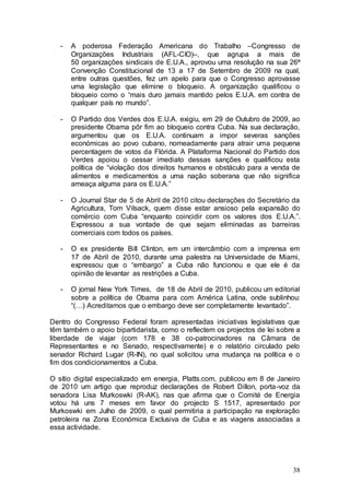 -   A poderosa Federação Americana do Trabalho –Congresso de
       Organizações Industriais (AFL-CIO)–, que agrupa a mais de
       50 organizações sindicais de E.U.A., aprovou uma resolução na sua 26ª
       Convenção Constitucional de 13 a 17 de Setembro de 2009 na qual,
       entre outras questões, fez um apelo para que o Congresso aprovasse
       uma legislação que elimine o bloqueio. A organização qualificou o
       bloqueio como o “mais duro jamais mantido pelos E.U.A. em contra de
       qualquer país no mundo”.

   -   O Partido dos Verdes dos E.U.A. exigiu, em 29 de Outubro de 2009, ao
       presidente Obama pôr fim ao bloqueio contra Cuba. Na sua declaração,
       argumentou que os E.U.A. continuam a impor severas sanções
       económicas ao povo cubano, nomeadamente para atrair uma pequena
       percentagem de votos da Flórida. A Plataforma Nacional do Partido dos
       Verdes apoiou o cessar imediato dessas sanções e qualificou esta
       política de “violação dos direitos humanos e obstáculo para a venda de
       alimentos e medicamentos a uma nação soberana que não significa
       ameaça alguma para os E.U.A.”

   -   O Journal Star de 5 de Abril de 2010 citou declarações do Secretário da
       Agricultura, Tom Vilsack, quem disse estar ansioso pela expansão do
       comércio com Cuba “enquanto coincidir com os valores dos E.U.A.”.
       Expressou a sua vontade de que sejam eliminadas as barreiras
       comerciais com todos os países.

   -   O ex presidente Bill Clinton, em um intercâmbio com a imprensa em
       17 de Abril de 2010, durante uma palestra na Universidade de Miami,
       expressou que o “embargo” a Cuba não funcionou e que ele é da
       opinião de levantar as restrições a Cuba.

   -   O jornal New York Times, de 18 de Abril de 2010, publicou um editorial
       sobre a política de Obama para com América Latina, onde sublinhou:
       “(…) Acreditamos que o embargo deve ser completamente levantado”.

Dentro do Congresso Federal foram apresentadas iniciativas legislativas que
têm também o apoio bipartidarista, como o reflectem os projectos de lei sobre a
liberdade de viajar (com 178 e 38 co-patrocinadores na Câmara de
Representantes e no Senado, respectivamente) e o relatório circulado pelo
senador Richard Lugar (R-IN), no qual solicitou uma mudança na política e o
fim dos condicionamentos a Cuba.

O sítio digital especializado em energia, Platts.com, publicou em 8 de Janeiro
de 2010 um artigo que reproduz declarações de Robert Dillon, porta-voz da
senadora Lisa Murkoswki (R-AK), nas que afirma que o Comité de Energia
votou há uns 7 meses em favor do projecto S 1517, apresentado por
Murkoswki em Julho de 2009, o qual permitiria a participação na exploração
petroleira na Zona Económica Exclusiva de Cuba e as viagens associadas a
essa actividade.




                                                                            38
 