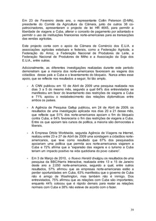 Em 23 de Fevereiro deste ano, o representante Collin Peterson (D-MN),
presidente do Comité da Agricultura da Câmara, junto de outros 38 co-
patrocinadores, apresentaram o projecto de lei HR 4645, para permitir a
liberdade de viagens a Cuba, alterar o conceito de pagamento por adiantado e
permitir o uso de instituições financeiras norte-americanas para as transacções
das vendas agrícolas.

Este projecto conta com o apoio da Câmara de Comércio dos E.U.A. e
associações agrícolas estaduais e federais, como a Federação Agrícola, a
Federação do Arroz, a Federação Nacional de Produtores de Leite, a
Federação Nacional de Produtores de Milho e a Associação da Soja dos
E.U.A., entre outras.

Adicionalmente, as diferentes investigações realizadas durante este período
demonstram que a maioria dos norte-americanos favorecem as viagens dos
cidadãos desse país a Cuba e o levantamento do bloqueio. Nunca antes esse
apoio, que se reflecte nos resultados a seguir, foi tão amplo.

   -   A CNN publicou em 10 de Abril de 2009 uma pesquisa realizada nos
       dias 3 a 5 do mesmo mês, segundo a qual 64% dos entrevistados se
       manifestou em favor do levantamento das restrições de viagens a Cuba
       e 71% apoiou o restabelecimento das relações diplomáticas entre
       ambos os países.

   -   A Agência de Pesquisa Gallup publicou, em 24 de Abril de 2009, os
       resultados de uma investigação aplicada nos dias 20 e 21 desse mês,
       que reflecte que 51% dos norte-americanos apoiam o fim do bloqueio
       contra Cuba, e 64% favoreceria o fim das restrições de viagens a Cuba.
       Entre os que apoiam tais cursos de política, a maioria são democratas e
       liberais.

   -   A Empresa Orbitz Worldwide, segunda Agência de Viagens na Internet,
       realizou entre 23 e 27 de Abril de 2009 uma sondagem a cidadãos norte-
       americanos, que teve como resultado que 67% dos pesquisados
       apoiariam uma política que permita aos norte-americanos viajarem a
       Cuba e 72% afirma que a “expansão das viagens e o turismo a Cuba
       teriam um impacto positivo na vida quotidiana do povo cubano”.

   -   Em 3 de Março de 2010, o Nuevo Herald divulgou os resultados de uma
       pesquisa da BBC/Harris Interactive, realizada entre 13 e 15 de Janeiro
       deste ano a 2,050 norte-americanos, segundo a qual, entre outros
       resultados, 57% afirmou que as empresas norte-americanas estão a
       perder oportunidades em Cuba, 63% manifestou que o governo de Cuba
       não é amigo de Washington, mas também não é inimigo. Dos
       entrevistados, 75% afirmou que as relações com Cuba são importantes;
       enquanto 44% colocou que é rápido demais para reatar as relações
       normais com Cuba e 38% não esteve de acordo com o fazer.




                                                                            39
 