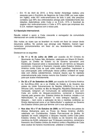 -    Em 15 de Abril de 2010, a firma Insider Advantage realizou uma
        pesquisa para o Escritório de Negócios de Cuba (CBB, por suas siglas
        em inglês), entre 401 norte-americanos de todo o país, dita pesquisa
        constatou que 58% dos entrevistados advoga pelo restabelecimento das
        relações diplomáticas entre Cuba e os E.U.A.; 61% é favorável às
        viagens dos norte-americanos a Cuba e 57% apoia que empresas dos
        E.U.A. realizem negócios com o nosso país.

5.2 Oposição internacional.

Resulta notável o apoio a Cuba crescente e esmagador da comunidade
internacional em contra do bloqueio.

São muitas as vozes que se levantam no mundo em favor do cessar desta
desumana política. No período que abrange este Relatório, tiveram lugar
numerosos pronunciamentos em favor do seu levantamento imediato e
incondicional.

Destacam-se os seguintes:

        De 11 a 16 de Julho de 2009, por ocasião da XV Cimeira do
         Movimento de Países Não Alinhados, celebrada em Sharm El Sheikh,
         Egipto, os Chefes de Estado ou de Governo aprovaram uma
         Declaração Especial sobre a necessidade de pôr término ao bloqueio
         económico, comercial e financeiro imposto pelos Estados Unidos da
         América contra Cuba na qual, entre outras questões, “expressam a
         sua preocupação pela continuação dessa política unilateral de longa
         data com efeitos extraterritoriais, inclusive depois que foi rejeitada
         sistematicamente pela imensa maioria dos Estados” e fazem um apelo
         para que acabe imediatamente.

        De 22 a 27 de Setembro de 2009, por ocasião da II Cimeira América
         do Sul–África–ASA, as e os Chefes de Estado e de Governo dos
         países da União Sul-americana de Nações (UNASUL) e da União
         Africana (UA), reunidos na Ilha de Margarita, República Bolivariana da
         Venezuela, redigiram um Comunicado de solidariedade para com
         Cuba em contra do bloqueio económico, comercial e financeiro
         imposto pelo governo dos Estados Unidos da América, incluída a Lei
         Helms-Burton, no qual reiteram “a mais enérgica rejeição…, ao
         bloqueio…, bem como a aplicação de leis e medidas contrárias ao
         Direito Internacional como a Lei Helms-Burton” e apelaram ao Governo
         dos Estados Unidos para que termine com a sua aplicação.

        Nos dias 16 e 17 de Outubro de 2009, na VII Cimeira dos países da
         Aliança Bolivariana para os Povos da Nossa América (ALBA),
         celebrada em Cochabamba, Estado Pluri-nacional da Bolívia, foi
         rejeitado de modo categórico o bloqueio imposto contra Cuba pelos
         Estados Unidos. Os Chefes de Estado ou de Governo dos países
         membros da ALBA, reiteraram que “O bloqueio económico, comercial e
         financeiro dos Estados Unidos da América contra a República de Cuba
         deve acabar de maneira incondicional, unilateral e imediata”.


                                                                            40
 