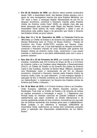  Em 28 de Outubro de 2009, por décimo oitava ocasião consecutiva
  desde 1992, a Assembleia Geral das Nações Unidas adoptou, com o
  apoio de uma esmagadora maioria dos seus Estados Membros, por
  187 votos a favor, a resolução titulada “Necessidade de pôr fim ao
  bloqueio económico, comercial e financeiro imposto pelos Estados
  Unidos da América contra Cuba” (64/6), na votação mais alta que
  tenha alcançado esta resolução neste Órgão das Nações Unidas. A
  Assembleia Geral reiterou de modo categórico o apelo a que se
  descontinue esta política ilegal e de genocídio que impõe o Governo
  dos Estados Unidos ao povo cubano.

 Nos dias 13 e 14 de Dezembro de 2009, na Declaração Final da sua
  VIII Cimeira, os Chefes de Estado e de Governo dos países membros da
  Aliança Bolivariana para os Povos da Nossa América - Tratado de
  Comércio dos Povos (ALBA-TCP), reunidos em Havana, Cuba,
  “reiteraram, mais uma vez, a sua total rejeição ao bloqueio económico,
  comercial e financeiro imposto há cinco décadas pelo governo dos
  Estados Unidos da América contra Cuba, reclamaram o seu cessar
  imediato e reafirmaram a sua plena solidariedade para com o povo e
  governo cubanos.”

 Nos dias 22 e 23 de Fevereiro de 2010, por ocasião da Cimeira da
  Unidade, constituída pela XXI Cimeira do Grupo de Rio e a II Cimeira
  da América Latina e as Caraíbas sobre Integração e Desenvolvimento
  (CALC), os Chefes de Estado ou de Governo dos países da América
  Latina e das Caraíbas, reunidos na Riviera Maya (México), adoptaram
  uma Declaração sobre a necessidade de pôr fim ao bloqueio
  económico, comercial e financeiro imposto pelos Estados Unidos da
  América contra Cuba, na qual reiteraram “a mais enérgica rejeição à
  aplicação de leis e medidas contrárias ao Direito Internacional como a
  Lei Helms-Burton,” e reclamaram “ao Governo dos Estados Unidos da
  América que finalize o bloqueio…”

 Em 18 de Maio de 2010, a VI Cimeira América Latina e as Caraíbas–
  União Europeia, celebrada em Madrid, Espanha, aprovou uma
  Declaração Final onde os Chefes de Estado e de Governo de ambas
  as regiões acordaram a formulação a seguir: “(…) Rejeitamos com
  firmeza todas as medidas coercivas de carácter unilateral e efeito
  extraterritorial que sejam contrárias ao Direito Internacional e às
  normas geralmente aceites do livre comércio. Coincidimos em que este
  tipo de práticas representa uma ameaça grave para o multilateralismo.
  Neste contexto, e em referência à resolução A/RES/64/6 da
  Assembleia Geral, reafirmamos as nossas bem conhecidas posições
  sobre a aplicação das disposições extraterritoriais da Lei Helms-
  Burton”.




                                                                     41
 