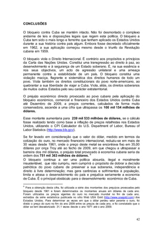 CONCLUSÕES

O bloqueio contra Cuba se mantém intacto. Não foi desmontado o complexo
andaime de leis e disposições legais que regem esta política. O bloqueio a
Cuba tem sido o mais longo e ferrenho que tenham aplicado os Estados Unidos
durante a sua história contra país algum. Embora fosse decretado oficialmente
em 1962, a sua aplicação começou mesmo desde o triunfo da Revolução
cubana em 1959.

O bloqueio viola o Direito Internacional. É contrário aos propósitos e princípios
da Carta das Nações Unidas. Constitui uma transgressão ao direito à paz, ao
desenvolvimento e à segurança de um Estado soberano. É, na sua essência e
nos seus objectivos, um acto de agressão unilateral e uma ameaça
permanente contra a estabilidade de um país. O bloqueio constitui uma
violação maciça, flagrante e sistemática dos direitos humanos de todo um
povo. Viola também os direitos constitucionais do povo norte-americano, ao
quebrantar a sua liberdade de viajar a Cuba. Viola, aliás, os direitos soberanos
de muitos outros Estados pelo seu carácter extraterritorial.

O prejuízo económico directo provocado ao povo cubano pela aplicação do
bloqueio económico, comercial e financeiro dos Estados Unidos contra Cuba
até Dezembro de 2009, a preços correntes, calculados de forma muito
conservadora, ascende a uma cifra que ultrapassa os 100 mil 154 milhões de
dólares.

Esse montante aumentaria para 239 mil 533 milhões de dólares, se o cálculo
fosse realizado tendo como base a inflação de preços retalhistas nos Estados
Unidos, utilizando o CPI Calculador do U.S. Department of Labor, Bureau of
Labor Statistics (http://www.bls.gov).

Se for levado em consideração que o valor do dólar, medido em termos da
cotização do ouro, no mercado financeiro internacional, reduziu-se em mais de
30 vezes desde 1961, onde o preço deste metal se encontrava fixo em 35,00
dólares por onça Troy até ao fecho de 2009, em que chegou a ultrapassar a
barreira dos mil dólares, o prejuízo total provocado à economia cubana seria da
ordem dos 751 mil 363 milhões de dólares. 6
O bloqueio continua a ser uma política absurda, ilegal e moralmente
insustentável, que não cumpriu, nem cumprirá o propósito de dobrar a decisão
patriótica do povo cubano de preservar a sua soberania, independência e
direito à livre determinação; mas gera carências e sofrimentos à população,
limita e atrasa o desenvolvimento do país e prejudica seriamente a economia
de Cuba. É o principal obstáculo para o desenvolvimento económico de Cuba.

6
  Para a obtenção desta cifra, foi utilizada a série dos montantes dos prejuízos provocados pelo
bloqueio desde 1961 e foram determinados os montantes anuais em dólares de cada ano.
Foram utilizados os preços vigentes do ouro no mercado mundial no fim de cada ano,
extraídos da série estatística publicada no sítio Web USA Gold (http://www.unagold.com) dos
Estados Unidos. Para determinar as vezes em que o dólar perdeu valor perante o ouro, foi
divido o preço do ouro no fim do ano 2009 entre os preços de cada ano, e foi constatado que o
dólar se tem desvalorizado 31,1 vezes desde o ano 1971 até o ano 2009.



                                                                                             42
 
