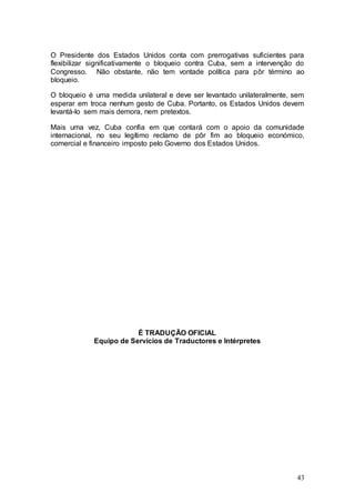 O Presidente dos Estados Unidos conta com prerrogativas suficientes para
flexibilizar significativamente o bloqueio contra Cuba, sem a intervenção do
Congresso. Não obstante, não tem vontade política para pôr término ao
bloqueio.

O bloqueio é uma medida unilateral e deve ser levantado unilateralmente, sem
esperar em troca nenhum gesto de Cuba. Portanto, os Estados Unidos devem
levantá-lo sem mais demora, nem pretextos.

Mais uma vez, Cuba confia em que contará com o apoio da comunidade
internacional, no seu legítimo reclamo de pôr fim ao bloqueio económico,
comercial e financeiro imposto pelo Governo dos Estados Unidos.




                         É TRADUÇÃO OFICIAL
             Equipo de Servicios de Traductores e Intérpretes




                                                                         43
 