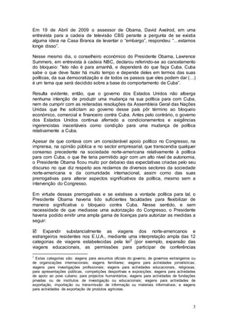 Em 19 de Abril de 2009 o assessor de Obama, David Axelrod, em uma
entrevista para a cadeia de televisão CBS perante a pergunta de se existia
alguma ideia na Casa Branca de levantar o “embargo”, respondeu: “…estamos
longe disso”.

Nesse mesmo dia, o conselheiro económico do Presidente Obama, Lawrence
Summers, em entrevista à cadeia NBC, declarou referindo-se ao cancelamento
do bloqueio: "Isto não é para amanhã, e dependerá do que faça Cuba. Cuba
sabe o que deve fazer há muito tempo e depende deles em termos das suas
políticas, da sua democratização e de todos os passos que eles podem dar (…)
é um tema que será decidido sobre a base do comportamento de Cuba”.

Resulta evidente, então, que o governo dos Estados Unidos não alberga
nenhuma intenção de produzir uma mudança na sua política para com Cuba,
nem de cumprir com as reiteradas resoluções da Assembleia Geral das Nações
Unidas que lhe solicitam ao governo desse país pôr término ao bloqueio
económico, comercial e financeiro contra Cuba. Antes pelo contrário, o governo
dos Estados Unidos continua aferrado a condicionamentos e exigências
ingerencistas inaceitáveis como condição para uma mudança de política
relativamente a Cuba.

Apesar de que contava com um considerável apoio político no Congresso, na
imprensa, na opinião pública e no sector empresarial, que transcendia qualquer
consenso precedente na sociedade norte-americana relativamente à política
para com Cuba, o que lhe teria permitido agir com um alto nível de autonomia,
o Presidente Obama ficou muito por debaixo das expectativas criadas pelo seu
discurso no que diz respeito aos reclamos de diversos sectores da sociedade
norte-americana e da comunidade internacional, assim como das suas
prerrogativas para alterar aspectos significativos da política, mesmo sem a
intervenção do Congresso.

Em virtude dessas prerrogativas e se existisse a vontade política para tal, o
Presidente Obama haveria tido suficientes faculdades para flexibilizar de
maneira significativa o bloqueio contra Cuba. Nesse sentido, e sem
necessidade de que mediasse uma autorização do Congresso, o Presidente
haveria podido emitir uma ampla gama de licenças para autorizar as medidas a
seguir:

 Expandir substancialmente as viagens dos norte-americanos e
estrangeiros residentes nos E.U.A., mediante uma interpretação ampla das 12
categorias de viagens estabelecidas pela lei2 (por exemplo, expansão das
viagens educacionais, as permissões para participar de conferências

2
  Estas categorias são: viagens para assuntos oficiais do governo, de governos estrangeiros ou
de organizações internacionais; viagens familiares; viagens para actividades jornalísticas;
viagens para investigações profissionais; viagens para actividades educacionais, religiosas;
para apresentações públicas, competições desportivas e exposições; viagens para actividades
de apoio ao povo cubano; para projectos humanitários; viagens para actividades de fundações
privadas ou de institutos de investigação ou educacionais; viagens para actividades de
exportação, importação ou transmissão de informação ou materiais informativos; e viagens
para actividades de exportação de produtos agrícolas.



                                                                                            3
 