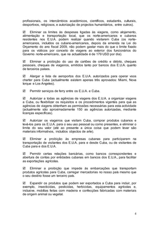 profissionais, os intercâmbios académicos, científicos, estudantis, culturais,
desportivos, religiosos, e autorização de projectos humanitários, entre outros).

 Eliminar os limites às despesas ligadas às viagens, como alojamento,
alimentação e transportação local, que os norte-americanos e cubanos
residentes nos E.U.A. podem realizar quando visitarem Cuba (os norte-
americanos, incluídos os cubano-americanos, depois da emenda na Lei do
Orçamento do ano fiscal 2009, não podem gastar mais do que o limite fixado
para os viáticos por conceito de viagens ao exterior dos funcionários do
Governo norte-americano, que na actualidade é de 179 USD por dia).

 Eliminar a proibição do uso de cartões de crédito e débito, cheques
pessoais, cheques de viageiros, emitidos tanto por bancos dos E.U.A. quanto
de terceiros países.

 Alargar a lista de aeroportos dos E.U.A. autorizados para operar voos
charter para Cuba (actualmente existem apenas três aprovados: Miami, Nova
Iorque e Los Angeles).

    Permitir serviços de ferry entre os E.U.A. e Cuba.

 Autorizar a todas as agências de viagens dos E.U.A. a organizar viagens
a Cuba, ou flexibilizar os requisitos e os procedimentos vigentes para que as
agências de viagens obtenham as permissões necessárias para esta actividade
(actualmente são aproximadamente 150 as agências autorizadas, mediante
licenças específicas).

 Autorizar os viageiros que visitam Cuba, comprar produtos cubanos e
levá-los para os E.U.A. para o seu uso pessoal ou como presentes, e eliminar o
limite do seu valor (até ao presente a única coisa que podem levar são
materiais informativos, incluídos objectos de arte).

 Eliminar a proibição às empresas cubanas para participarem na
transportação de visitantes dos E.U.A. para e desde Cuba, ou de visitantes de
Cuba para e dos E.U.A.

 Permitir certas relações bancárias, como bancos correspondentes e
abertura de contas por entidades cubanas em bancos dos E.U.A., para facilitar
as exportações agrícolas.

 Eliminar a proibição que impede às embarcações que transportam
produtos agrícolas para Cuba, carregar mercadorias no nosso país mesmo que
o seu destino fosse um terceiro país.

 Expandir os produtos que podem ser exportados a Cuba para incluir, por
exemplo, insecticidas, pesticidas, herbicidas, equipamentos agrícolas e,
inclusive, mobílias feitas com madeira e confecções fabricadas com materiais
de origem animal ou vegetal.




                                                                              4
 