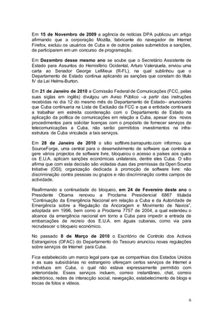 Em 15 de Novembro de 2009 a agência de notícias DPA publicou um artigo
afirmando que a corporação Mozilla, fabricante do navegador de Internet
Firefox, excluiu os usuários de Cuba e de outros países submetidos a sanções,
de participarem em um concurso de programação.

Em Dezembro desse mesmo ano se soube que o Secretário Assistente de
Estado para Assuntos do Hemisfério Ocidental, Arturo Valenzuela, enviou uma
carta ao Senador George LeMieux (R-FL), na qual sublinhou que o
Departamento de Estado continua aplicando as sanções que constam do título
IV da Lei Helms-Burton.

Em 21 de Janeiro de 2010 a Comissão Federal de Comunicações (FCC, pelas
suas siglas em inglês) divulgou um Aviso Público –a partir das instruções
recebidas no dia 12 do mesmo mês do Departamento de Estado– anunciando
que Cuba continuaria na Lista de Exclusão da FCC e que a entidade continuará
a trabalhar em estreita coordenação com o Departamento de Estado na
aplicação da política de comunicações em relação a Cuba, apesar dos novos
procedimentos para solicitar licenças com o propósito de fornecer serviços de
telecomunicações a Cuba, não serão permitidos investimentos na infra-
estrutura de Cuba vinculada a tais serviços.

Em 28 de Janeiro de 2010 o sítio softlivre.barrapunto.com informou que
SourceForge, uma central para o desenvolvimento de software que controla e
gere vários projectos de software livre, bloqueiou o acesso a países aos quais
os E.U.A. aplicam sanções económicas unilaterais, dentre eles Cuba. O sítio
afirma que com esta decisão são violadas duas das premissas da Open Source
Initiative (OSI), organização dedicada à promoção de software livre: não
discriminação contra pessoas ou grupos e não discriminação contra campos de
actividade.

Reafirmando a continuidade do bloqueio, em 24 de Fevereiro deste ano o
Presidente Obama renovou a Proclama Presidencial 6867 titulada
“Continuação da Emergência Nacional em relação a Cuba e da Autoridade de
Emergência sobre a Regulação da Ancoragem e Movimento de Navios”,
adoptada em 1996, bem como a Proclama 7757 de 2004, a qual estendeu o
alcance da emergência nacional em torno a Cuba para impedir a entrada de
embarcações de recreio dos E.U.A. em águas cubanas, como via para
recrudescer o bloqueio económico.

No passado 8 de Março de 2010 o Escritório de Controlo dos Activos
Estrangeiros (OFAC) do Departamento do Tesouro anunciou novas regulações
sobre serviços de Internet para Cuba.

Fica estabelecido um marco legal para que as companhias dos Estados Unidos
e as suas subsidiárias no estrangeiro ofereçam certos serviços de Internet a
indivíduos em Cuba, o qual não estava expressamente permitido com
anterioridade. Esses serviços incluem, correio instantâneo, chat, correio
electrónico, redes de interacção social, navegação, estabelecimento de blogs e
trocas de fotos e vídeos.


                                                                            6
 