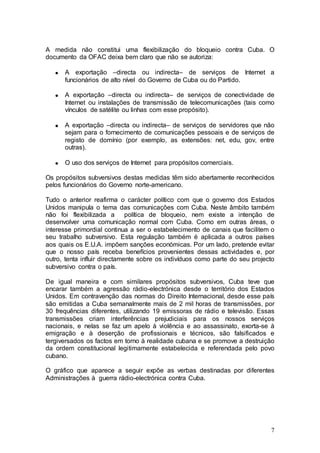 A medida não constitui uma flexibilização do bloqueio contra Cuba. O
documento da OFAC deixa bem claro que não se autoriza:

      A exportação –directa ou indirecta– de serviços de Internet a
      funcionários de alto nível do Governo de Cuba ou do Partido.

      A exportação –directa ou indirecta– de serviços de conectividade de
      Internet ou instalações de transmissão de telecomunicações (tais como
      vínculos de satélite ou linhas com esse propósito).

      A exportação –directa ou indirecta– de serviços de servidores que não
      sejam para o fornecimento de comunicações pessoais e de serviços de
      registo de domínio (por exemplo, as extensões: net, edu, gov, entre
      outras).

      O uso dos serviços de Internet para propósitos comerciais.

Os propósitos subversivos destas medidas têm sido abertamente reconhecidos
pelos funcionários do Governo norte-americano.

Tudo o anterior reafirma o carácter político com que o governo dos Estados
Unidos manipula o tema das comunicações com Cuba. Neste âmbito também
não foi flexibilizada a       política de bloqueio, nem existe a intenção de
desenvolver uma comunicação normal com Cuba. Como em outras áreas, o
interesse primordial continua a ser o estabelecimento de canais que facilitem o
seu trabalho subversivo. Esta regulação também é aplicada a outros países
aos quais os E.U.A. impõem sanções económicas. Por um lado, pretende evitar
que o nosso país receba benefícios provenientes dessas actividades e, por
outro, tenta influir directamente sobre os indivíduos como parte do seu projecto
subversivo contra o país.

De igual maneira e com similares propósitos subversivos, Cuba teve que
encarar também a agressão rádio-electrónica desde o território dos Estados
Unidos. Em contravenção das normas do Direito Internacional, desde esse país
são emitidas a Cuba semanalmente mais de 2 mil horas de transmissões, por
30 frequências diferentes, utilizando 19 emissoras de rádio e televisão. Essas
transmissões criam interferências prejudiciais para os nossos serviços
nacionais, e nelas se faz um apelo à violência e ao assassinato, exorta-se à
emigração e à deserção de profissionais e técnicos, são falsificados e
tergiversados os factos em torno à realidade cubana e se promove a destruição
da ordem constitucional legitimamente estabelecida e referendada pelo povo
cubano.

O gráfico que aparece a seguir expõe as verbas destinadas por diferentes
Administrações à guerra rádio-electrónica contra Cuba.




                                                                              7
 