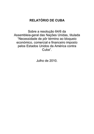 RELATÓRIO DE CUBA


         Sobre a resolução 64/6 da
Assembleia-geral das Nações Unidas, titulada
  “Necessidade de pôr término ao bloqueio
 económico, comercial e financeiro imposto
  pelos Estados Unidos da América contra
                  Cuba”.


              Julho de 2010.
 