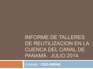 INFORME DE TALLERES 
DE REUTILIZACION EN LA 
CUENCA DEL CANAL DE 
PANAMÁ. JULIO 2014 
Contrato: CDO-308066 
 