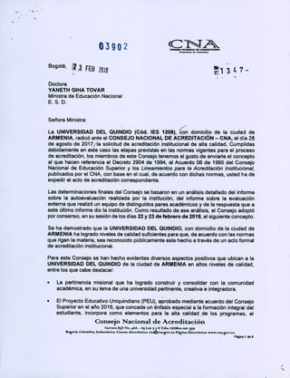 03902 (CTiL..o....
Bogotá, (23 FEB 2018 '1 3 6 7 -
Doctora
YANETH GIHA TOVAR
Ministra de Educación Nacional
ES.D.
Señora Ministra:
La UNIVERSIDAD DEL QUINDIO (Cód. lES 1208), con domicilio de la ciudad de
ARMENIA, radicó ante el CONSEJO NACIONAL DE ACREDITACIÓN - CNA, el dia 28
de agosto de 201 7,/la solicitud de acreditación institucional de alta calidad. Cumplidas
debidamente en este caso las etapas previstas en las normas vigentes para el proceso
de acreditación, los miembros de este Consejo tenemos el gusto de enviarte el concepto
al que hacen referencia el Decreto 2904 de 1994, el Acuerdo 06 de 1995 del Consejo
Nacional de Educación Superior y los Lineamientos para la Acreditación Institucional,
publicados por el CNA, con base en el cual, de acuerdo con dichas normas, usted ha de
expedir el acto de acreditación correspondiente.
Las determinaciones finales del Consejo se basaron en un análisis detallado del informe
sobre la autoevaluación realizada por la institución, del informe sobre la evaluación
externa que realizó un equipo de distinguidos pares académicos y de la respuesta que a
este último informe dio la institución. Como resultado de ese análisis, el Consejo adoptó
por consenso, en su sesión de los dias 22 y23 de febrero de 2018, el siguiente concepto:
Se ha demostrado que la UNIVERSIDAD DEL QUINDIO, con domicilio de la ciudad de
ARMENIA ha logrado niveles de calidad suficientes para que, de acuerdo con las normas
que rigen la materia, sea reconocido públicamente este hecho a través de un acto formal
de acreditación institucional.
Para este Consejo se han hecho evidentes diversos aspectos positivos que ubican a la
UNIVERSIDAD DEL QUINDIO de la ciudad de ARMENIA en altos niveles de calidad,
entre los que cabe destacar:
La pertinencia misional que ha logrado construir y consolidar con la comunidad
académica, en su lema de una universidad pertinente, creativa e integradora.
• El Proyecto Educativo Uniquindiano (PEU), aprobado mediante acuerdo de¡ Consejo
Superior en el año 2016, que concede un énfasis especial a la formación integral de¡
estudiante, incorpora como elementos para la alta calidad de los programas, el
Consejo Nacional de Acreditación
Carrara 8D No 46A -
65 Loc 7 y 8 Tetei 221$O cz
Rogoc4 Co1ombL Sudmérk.Correo dectróni~ cnI@nov.co P&gna tMo&c* www.ena.gov.co
Páºlna 1 d06
/
 