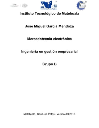 Instituto Tecnológico de Matehuala
José Miguel García Mendoza
Mercadotecnia electrónica
Ingeniería en gestión empresarial
Grupo B
Matehuala, San Luis Potosí, verano del 2016
 