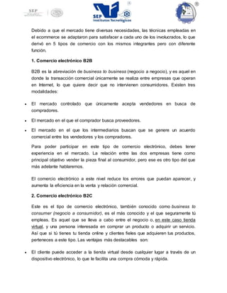 Debido a que el mercado tiene diversas necesidades, las técnicas empleadas en
el ecommerce se adaptaron para satisfacer a cada uno de los involucrados, lo que
derivó en 5 tipos de comercio con los mismos integrantes pero con diferente
función.
1. Comercio electrónico B2B
B2B es la abreviación de business to business (negocio a negocio), y es aquel en
donde la transacción comercial únicamente se realiza entre empresas que operan
en Internet, lo que quiere decir que no intervienen consumidores. Existen tres
modalidades:
 El mercado controlado que únicamente acepta vendedores en busca de
compradores.
 El mercado en el que el comprador busca proveedores.
 El mercado en el que los intermediarios buscan que se genere un acuerdo
comercial entre los vendedores y los compradores.
Para poder participar en este tipo de comercio electrónico, debes tener
experiencia en el mercado. La relación entre las dos empresas tiene como
principal objetivo vender la pieza final al consumidor, pero ese es otro tipo del que
más adelante hablaremos.
El comercio electrónico a este nivel reduce los errores que puedan aparecer, y
aumenta la eficiencia en la venta y relación comercial.
2. Comercio electrónico B2C
Este es el tipo de comercio electrónico, también conocido como business to
consumer (negocio a consumidor), es el más conocido y el que seguramente tú
empleas. Es aquel que se lleva a cabo entre el negocio o, en este caso tienda
virtual, y una persona interesada en comprar un producto o adquirir un servicio.
Así que si tú tienes tu tienda online y clientes fieles que adquieren tus productos,
perteneces a este tipo. Las ventajas más destacables son:
 El cliente puede acceder a la tienda virtual desde cualquier lugar a través de un
dispositivo electrónico, lo que le facilita una compra cómoda y rápida.
 