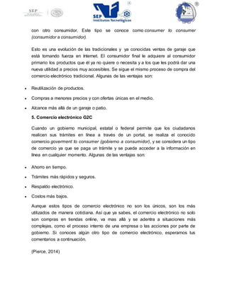 con otro consumidor. Este tipo se conoce como consumer to consumer
(consumidor a consumidor).
Esto es una evolución de las tradicionales y ya conocidas ventas de garaje que
está tomando fuerza en Internet. El consumidor final le adquiere al consumidor
primario los productos que él ya no quiere o necesita y a los que les podrá dar una
nueva utilidad a precios muy accesibles. Se sigue el mismo proceso de compra del
comercio electrónico tradicional. Algunas de las ventajas son:
 Reutilización de productos.
 Compras a menores precios y con ofertas únicas en el medio.
 Alcance más allá de un garaje o patio.
5. Comercio electrónico G2C
Cuando un gobierno municipal, estatal o federal permite que los ciudadanos
realicen sus trámites en línea a través de un portal, se realiza el conocido
comercio goverment to consumer (gobierno a consumidor), y se considera un tipo
de comercio ya que se paga un trámite y se puede acceder a la información en
línea en cualquier momento. Algunas de las ventajas son:
 Ahorro en tiempo.
 Trámites más rápidos y seguros.
 Respaldo electrónico.
 Costos más bajos.
Aunque estos tipos de comercio electrónico no son los únicos, son los más
utilizados de manera cotidiana. Así que ya sabes, el comercio electrónico no solo
son compras en tiendas online, va mas allá y se adentra a situaciones más
complejas, como el proceso interno de una empresa o las acciones por parte de
gobierno. Si conoces algún otro tipo de comercio electrónico, esperamos tus
comentarios a continuación.
(Pierce, 2014)
 