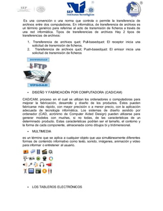 Es una convención o una norma que controla o permite la transferencia de
archivos entre dos computadoras. En informática, de transferencia de archivos es
un término genérico para referirse al acto de transmisión de ficheros a través de
una red informática. Tipos de transferencias de archivos Hay 2 tipos de
transferencias de archivos:
1. Transferencia de archivos quot; Pull-basedquot: El receptor inicia una
solicitud de transmisión de ficheros.
2. Transferencia de archivos quot; Push-basedquot: El emisor inicia una
solicitud de transmisión de ficheros
 DISEÑO Y FABRICACIÓN POR COMPUTADORA (CAD/CAM)
CAD/CAM, proceso en el cual se utilizan los ordenadores o computadoras para
mejorar la fabricación, desarrollo y diseño de los productos. Éstos pueden
fabricarse más rápido, con mayor precisión o a menor precio, con la aplicación
adecuada de tecnología informática. Los sistemas de diseño asistido por
ordenador (CAD, acrónimo de Computer Aided Design) pueden utilizarse para
generar modelos con muchas, si no todas, de las características de un
determinado producto. Estas características podrían ser el tamaño, el contorno y
la forma de cada componente, almacenada como dibujos bi y tridimensional.
 MULTIMEDIA
es un término que se aplica a cualquier objeto que usa simultáneamente diferentes
formas de contenido informativo como texto, sonido, imágenes, animación y video
para informar o entretener al usuario.
 LOS TABLEROS ELECTRÓNICOS
 