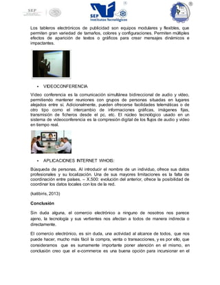 Los tableros electrónicos de publicidad son equipos modulares y flexibles, que
permiten gran variedad de tamaños, colores y configuraciones. Permiten múltiples
efectos de aparición de textos o gráficos para crear mensajes dinámicos e
impactantes.
 VIDEOCONFERENCIA
Video conferencia es la comunicación simultánea bidireccional de audio y vídeo,
permitiendo mantener reuniones con grupos de personas situadas en lugares
alejados entre sí. Adicionalmente, pueden ofrecerse facilidades telemáticas o de
otro tipo como el intercambio de informaciones gráficas, imágenes fijas,
transmisión de ficheros desde el pc, etc. El núcleo tecnológico usado en un
sistema de videoconferencia es la compresión digital de los flujos de audio y video
en tiempo real.
 APLICACIONES INTERNET WHOIS:
Búsqueda de personas. Al introducir el nombre de un individuo, ofrece sus datos
profesionales y su localización. Una de sus mayores limitaciones es la falta de
coordinación entre países. – X.500: evolución del anterior, ofrece la posibilidad de
coordinar los datos locales con los de la red.
(katibiris, 2013)
Conclusión
Sin duda alguna, el comercio electrónico a ninguno de nosotros nos parece
ajeno, la tecnología y sus vertientes nos afectan a todos de manera indirecta o
directamente.
El comercio electrónico, es sin duda, una actividad al alcance de todos, que nos
puede hacer, mucho más fácil la compra, venta o transacciones, y es por ello, que
consideramos que es sumamente importante poner atención en el mismo, en
conclusión creo que el e-commerce es una buena opción para incursionar en el
 