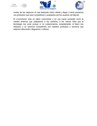 mundo de los negocios el cual despierta cierto interés y llegar a tener presencia
con productos que sean competitivos y aceptados por los usuarios de Internet.
El e-commerce esta en pleno crecimiento y en una nueva sociedad como la
nuestra tenemos que adaptarnos a los cambios, a los nuevos retos que la
tecnología nos pone porque si no evolucionamos conjuntamente, el futuro nos
rebasara y no seremos competitivos con nuestros productos o servicios que
estamos ofreciendo o lleguemos a ofrecer.
 