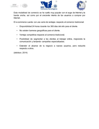 Esta modalidad de comercio se ha vuelto muy popular con el auge de Internet y la
banda ancha, así como por el creciente interés de los usuarios a comprar por
Internet.
El e-commerce cuenta con una serie de ventajas respecto al comercio tradicional:
• Disponibilidad 24 horas durante los 365 días del año para el cliente.
• No existen barreras geográficas para el cliente.
• Ventaja competitiva respecto al comercio tradicional.
• Posibilidad de segmentar a los clientes al trabajar online, mejorando la
comunicación y lanzando campañas especializadas.
• Extender el alcance de tu negocio a nuevos usuarios, pero reducirlo
respecto a otros.
(debitoor, 2014)
 