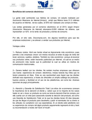 Beneficios del comercio electrónico
La gente está cambiando sus hábitos de compra. Un estudio realizado por
Asociación Mexicana de Internet (Amipci), arrojó que México tiene 51.2 millones
de usuarios en Internet, de los cuales, el 50% han realizado una compra en línea.
Las ventas generadas por el comercio electrónico en el 2013, según Ampici
(Asociación Mexicana de Internet) alcanzaron 9,000 millones de dólares, que
representan un 42% en la venta de productos y bienes de consumo.
Por ello, el sitio web, Decompras.com, dio algunos beneficios para que las
empresas evolucionen y se atrevan a vender sus productos por Internet.
Ventajas online
1.- Reduce costos. Abrir una tienda virtual es lógicamente más económico, pues
permite a las empresas crecer con menos recursos al evitar el pago de renta del
local, servicios, sueldos, etcétera. También es más económico porque al anunciar
sus productos online, están haciendo publicidad por Internet, el cual es un medio
de promoción más barato que la publicidad la cual se utiliza en medios de
comunicación tradicionales.
2.- Genera lealtad con los clientes. No existen muchas empresas que ofrezcan
una buena experiencia de compra electrónica, incluso todavía hay miles que no
tienen presencia en línea. Esta es una oportunidad para lograr que tus clientes
disfruten esa experiencia, a través de ofrecerles un amplio catálogo de productos,
buenos precios y facilidad en el uso de las plataformas, así como las diversas
opciones de pago principalmente.
3.- Atención y Garantía de Satisfacción Total. Los sitios de e-commerce conocen
la importancia de la atención al cliente y saben que en la mayoría de los casos
hasta no ver o tocar un producto es como se toma la decisión final de compra, por
ello cuenta con un chat para asesorarte durante la elección del producto, así como
una Garantía de Satisfacción Total, en la que los clientes tienen 30 días después
de que les llegue el producto para devolverlo y pedir el reembolso de su dinero si
los artículos no cumplieron con sus expectativas. Si un cliente está satisfecho con
su experiencia de compra del algún producto seguramente regresará al sitio y hará
su recomendación a través del “word of mouth”.
 