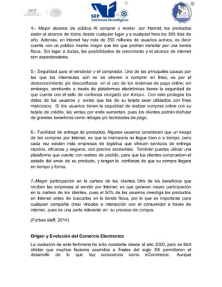 4.- Mayor alcance de público. Al comprar y vender por Internet, los productos
están al alcance de todos desde cualquier lugar y a cualquier hora los 365 días de
año. Además, en Internet hay más de 350 millones de usuarios activos, es decir
cuenta con un público mucho mayor que los que podrían transitar por una tienda
física. Sin lugar a dudas, las posibilidades de crecimiento y el alcance de internet
son espectaculares.
5.- Seguridad para el vendedor y el comprador. Una de las principales causas por
las que los internautas aún no se atreven a comprar en línea, es por el
desconocimiento y/o desconfianza en el uso de los sistemas de pago online; sin
embargo, vendiendo a través de plataformas electrónicas tienes la seguridad de
que cuenta con el sello de confianza otorgado por Amipci. Con esto proteges los
datos de tus usuarios y evitas que los de su tarjeta sean utilizados con fines
maliciosos. Si los usuarios tienen la seguridad de realizar compras online con su
tarjeta de crédito, las ventas por ende aumentan, pues los clientes podrán disfrutar
de grandes beneficios como rebajas y/o facilidades de pago.
6.- Facilidad de entrega de productos. Algunos usuarios consideran que un riesgo
de las compras por Internet, es que la mercancía no llegue bien o a tiempo, pero
cada vez existen más empresas de logística que ofrecen servicios de entrega
rápidos, eficaces y seguros, con precios accesibles. También puedes utilizar una
plataforma que cuente con rastreo de pedido, para que tus clientes comprueben el
estado del envío de su producto, y tengan la confianza de que su compra llegara
en tiempo y forma.
7.-Mayor participación en la cartera de los clientes. Otro de los beneficios que
reciben las empresas al vender por Internet, es que generan mayor participación
en la cartera de los clientes, pues el 50% de los usuarios investiga los productos
en Internet antes de buscarlos en la tienda física, por lo que es importante para
cualquier compañía crear vínculos e interacción con el consumidor a través de
internet, pues es una parte relevante en su proceso de compra.
(Forbes staff, 2014)
Origen y Evolución del Comercio Electronico
La evolución de este fenómeno ha sido constante desde el año 2000, pero es fácil
olvidar que muchos factores ocurridos a finales del siglo XX permitieron el
desarrollo de lo que hoy conocemos como eCommerce. Aunque
 