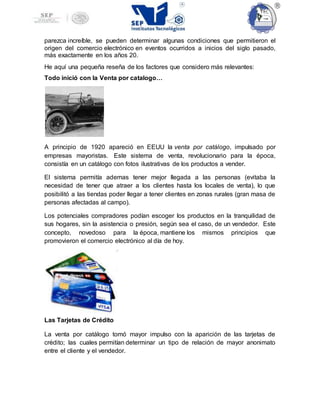 parezca increíble, se pueden determinar algunas condiciones que permitieron el
origen del comercio electrónico en eventos ocurridos a inicios del siglo pasado,
más exactamente en los años 20.
He aquí una pequeña reseña de los factores que considero más relevantes:
Todo inició con la Venta por catalogo…
A principio de 1920 apareció en EEUU la venta por catálogo, impulsado por
empresas mayoristas. Este sistema de venta, revolucionario para la época,
consistía en un catálogo con fotos ilustrativas de los productos a vender.
El sistema permitía ademas tener mejor llegada a las personas (evitaba la
necesidad de tener que atraer a los clientes hasta los locales de venta), lo que
posibilitó a las tiendas poder llegar a tener clientes en zonas rurales (gran masa de
personas afectadas al campo).
Los potenciales compradores podían escoger los productos en la tranquilidad de
sus hogares, sin la asistencia o presión, según sea el caso, de un vendedor. Este
concepto, novedoso para la época, mantiene los mismos principios que
promovieron el comercio electrónico al día de hoy.
Las Tarjetas de Crédito
La venta por catálogo tomó mayor impulso con la aparición de las tarjetas de
crédito; las cuales permitían determinar un tipo de relación de mayor anonimato
entre el cliente y el vendedor.
 