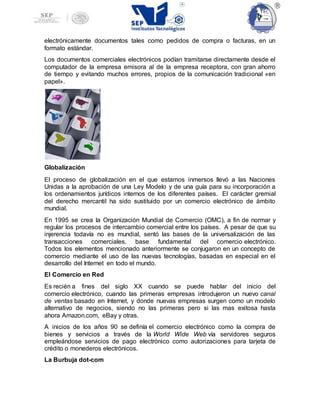 electrónicamente documentos tales como pedidos de compra o facturas, en un
formato estándar.
Los documentos comerciales electrónicos podían tramitarse directamente desde el
computador de la empresa emisora al de la empresa receptora, con gran ahorro
de tiempo y evitando muchos errores, propios de la comunicación tradicional «en
papel».
Globalización
El proceso de globalización en el que estamos inmersos llevó a las Naciones
Unidas a la aprobación de una Ley Modelo y de una guía para su incorporación a
los ordenamientos jurídicos internos de los diferentes países. El carácter gremial
del derecho mercantil ha sido sustituido por un comercio electrónico de ámbito
mundial.
En 1995 se crea la Organización Mundial de Comercio (OMC), a fin de normar y
regular los procesos de intercambio comercial entre los países. A pesar de que su
injerencia todavía no es mundial, sentó las bases de la universalización de las
transacciones comerciales, base fundamental del comercio electrónico.
Todos los elementos mencionado anteriormente se conjugaron en un concepto de
comercio mediante el uso de las nuevas tecnologías, basadas en especial en el
desarrollo del Internet en todo el mundo.
El Comercio en Red
Es recién a fines del siglo XX cuando se puede hablar del inicio del
comercio electrónico, cuando las primeras empresas introdujeron un nuevo canal
de ventas basado en Internet, y donde nuevas empresas surgen como un modelo
alternativo de negocios, siendo no las primeras pero si las mas exitosa hasta
ahora Amazon.com, eBay y otras.
A inicios de los años 90 se definía el comercio electrónico como la compra de
bienes y servicios a través de la World Wide Web vía servidores seguros
empleándose servicios de pago electrónico como autorizaciones para tarjeta de
crédito o monederos electrónicos.
La Burbuja dot-com
 