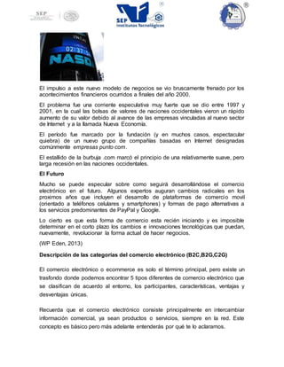 El impulso a este nuevo modelo de negocios se vio bruscamente frenado por los
acontecimientos financieros ocurridos a finales del año 2000.
El problema fue una corriente especulativa muy fuerte que se dio entre 1997 y
2001, en la cual las bolsas de valores de naciones occidentales vieron un rápido
aumento de su valor debido al avance de las empresas vinculadas al nuevo sector
de Internet y a la llamada Nueva Economía.
El período fue marcado por la fundación (y en muchos casos, espectacular
quiebra) de un nuevo grupo de compañías basadas en Internet designadas
comúnmente empresas punto com.
El estallido de la burbuja .com marcó el principio de una relativamente suave, pero
larga recesión en las naciones occidentales.
El Futuro
Mucho se puede especular sobre como seguirá desarrollándose el comercio
electrónico en el futuro. Algunos expertos auguran cambios radicales en los
proximos años que incluyen el desarrollo de plataformas de comercio movil
(orientado a teléfonos celulares y smartphones) y formas de pago alternativas a
los servicios predominantes de PayPal y Google.
Lo cierto es que esta forma de comercio esta recién iniciando y es imposible
determinar en el corto plazo los cambios e innovaciones tecnológicas que puedan,
nuevamente, revolucionar la forma actual de hacer negocios.
(WP Eden, 2013)
Descripción de las categorías del comercio electrónico (B2C,B2G,C2G)
El comercio electrónico o ecommerce es solo el término principal, pero existe un
trasfondo donde podemos encontrar 5 tipos diferentes de comercio electrónico que
se clasifican de acuerdo al entorno, los participantes, características, ventajas y
desventajas únicas.
Recuerda que el comercio electrónico consiste principalmente en intercambiar
información comercial, ya sean productos o servicios, siempre en la red. Este
concepto es básico pero más adelante entenderás por qué te lo aclaramos.
 