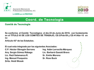 Coord. de Tecnología
Comité de TecnologíaComité de Tecnología
Se conforma el Comité Tecnológico el día 22 de Junio de 2010, con fundamento
en el TÍTULO XI DE LOS COMITÉS DE TRABAJO, CE-2/Feb-09 y CE-41/Abr-10 en
su
Artículo 43° de los Estatutos.
El cual esta integrado por los siguientes Asociados:
C.P. Héctor Obregón Serrano Ing. Adán Larracilla Márquez
Arq. Sergio Gómez Rábago Lic. Barbará Gaxoët Bravo
Lic. Raúl Salamanca R. Sr. Emilio Moreno
Ing. Manuel Pesqueira Sr. Ross Buck
Srita. Heidi Wosak
 