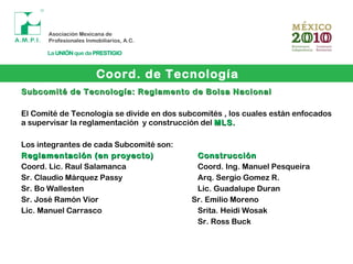 Coord. de Tecnología
Subcomité de Tecnología: Reglamento de Bolsa NacionalSubcomité de Tecnología: Reglamento de Bolsa Nacional
El Comité de Tecnología se divide en dos subcomités , los cuales están enfocados
a supervisar la reglamentación y construcción del MLS.MLS.
Los integrantes de cada Subcomité son:
Reglamentación (en proyecto)Reglamentación (en proyecto) ConstrucciónConstrucción
Coord. Lic. Raul Salamanca Coord. Ing. Manuel Pesqueira
Sr. Claudio Márquez Passy Arq. Sergio Gomez R.
Sr. Bo Wallesten Lic. Guadalupe Duran
Sr. José Ramón Vior Sr. Emilio Moreno
Lic. Manuel Carrasco Srita. Heidi Wosak
Sr. Ross Buck
 