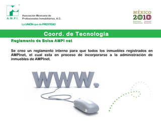 Coord. de Tecnología
Reglamento de Bolsa AMPI netReglamento de Bolsa AMPI net
Se creo un reglamento interno para que todos los inmuebles registrados en
AMPInet, el cual esta en proceso de incorporarse a la administración de
inmuebles de AMPInet.
 