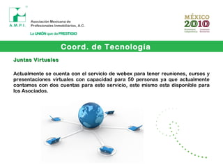 Coord. de Tecnología
Juntas VirtualesJuntas Virtuales
Actualmente se cuenta con el servicio de webex para tener reuniones, cursos y
presentaciones virtuales con capacidad para 50 personas ya que actualmente
contamos con dos cuentas para este servicio, este mismo esta disponible para
los Asociados.
 