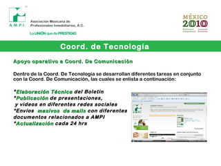 Coord. de Tecnología
Apoyo operativo a Coord. De ComunicaciónApoyo operativo a Coord. De Comunicación
Dentro de la Coord. De Tecnología se desarrollan diferentes tareas en conjunto
con la Coord. De Comunicación, las cuales se enlista a continuación:
*Elaboración TécnicaElaboración Técnica del Boletín
*PublicaciónPublicación de presentaciones,
y videos en diferentes redes sociales
*Envíos masivos de mailsmasivos de mails con diferentes
documentos relacionados a AMPI
*ActualizaciónActualización cada 24 hrs
 