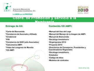 Coord. de Promoción y Servicio a la
Membresia
www.ampi.org
Entrega de kit:Entrega de kit:
*Carta de Bienvenida
*Constancia de Asociado y Afiliado
*Credencial
*PIN
*Constancia de NAR (sólo Asociados)
*Calcomanía AMPI
*Video del congreso de Morelia
*CD AMPI
Contenido CD AMPI:Contenido CD AMPI:
•Manual del Uso del Logo
•Manual del Manejo de la Imagen de AMPI
•Manual de Bienvenida
•Decálogo Inmobiliario
•Organigrama 2010
•Proyecto 2010
•Directorios de Consejeros, Presidentes y
Coordinadores Regionales
•Decálogo inmobiliario
•Estatutos
•Código de ética
•Modelos de contratos
 