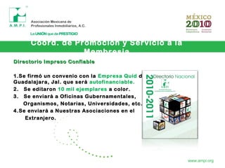 Coord. de Promoción y Servicio a la
Membresia
www.ampi.org
Directorio Impreso ConfiableDirectorio Impreso Confiable
1.Se firmó un convenio con la Empresa Quid de
Guadalajara, Jal. que será autofinanciable.
2. Se editaron 10 mil ejemplares a color.
3. Se enviará a Oficinas Gubernamentales,
Organismos, Notarias, Universidades, etc.
4.Se enviará a Nuestras Asociaciones en el
Extranjero.
 