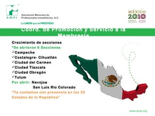 Coord. de Promoción y Servicio a la
Membresia
www.ampi.org
Crecimiento de secciones
*Se abrieron 6 Secciones
Campeche
Costalegre- Cihuatlán
Ciudad del Carmen
Ciudad Tlaxcala
Ciudad Obregón
Tulum
Por abrir: Navojoa
San Luis Río Colorado
“Ya contamos con presencia en los 32
Estados de la República”
 