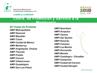 Coord. de Promoción y Servicio a la
Membresia
www.ampi.org
25 Tomas de Protesta25 Tomas de Protesta
AMPI Metropolitana
AMPI Nacional
AMPI Mazatlán
AMPI Tulum
AMPI Ciudad de México
AMPI Monterrey
AMPI Angelópolis Cholula
AMPI Tlaxcala
AMPI Puebla
AMPI Cancún
AMPI Villahermosa
AMPI Guadalajara
AMPI San Luis Potosí
AMPI Querétaro
AMPI Acapulco
AMPI Tijuana
AMPI San Quintín
AMPI Rosarito
AMPI Culiacán
AMPI Los Mochis
AMPI Hermosillo
AMPI Morelia
AMPI Costalegre – Cihuatlán
AMPI Campeche
AMPI Ciudad del Carmen
AMPI Ciudad Obregón
 