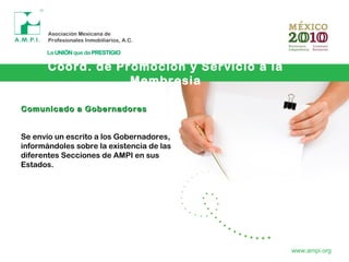 Coord. de Promoción y Servicio a la
Membresia
www.ampi.org
Comunicado a GobernadoresComunicado a Gobernadores
Se envío un escrito a los Gobernadores,
informándoles sobre la existencia de las
diferentes Secciones de AMPI en sus
Estados.
 
