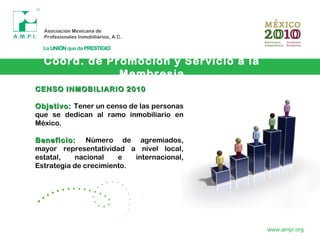 Coord. de Promoción y Servicio a la
Membresia
www.ampi.org
CENSO INMOBILIARIO 2010CENSO INMOBILIARIO 2010
Objetivo:Objetivo: Tener un censo de las personas
que se dedican al ramo inmobiliario en
México.
Beneficio:Beneficio: Número de agremiados,
mayor representatividad a nivel local,
estatal, nacional e internacional,
Estrategia de crecimiento.
 