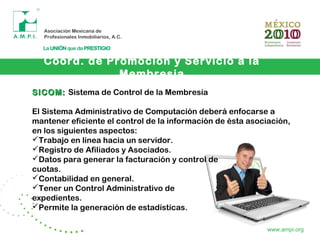 Coord. de Promoción y Servicio a la
Membresia
www.ampi.org
SICOM:SICOM: Sistema de Control de la Membresía
El Sistema Administrativo de Computación deberá enfocarse a
mantener eficiente el control de la información de ésta asociación,
en los siguientes aspectos:
Trabajo en línea hacia un servidor.
Registro de Afiliados y Asociados.
Datos para generar la facturación y control de
cuotas.
Contabilidad en general.
Tener un Control Administrativo de
expedientes.
Permite la generación de estadísticas.
 