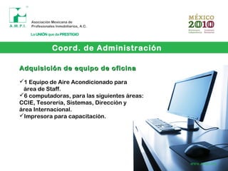 Coord. de Administración
www.ampi.org
Adquisición de equipo de oficinaAdquisición de equipo de oficina
1 Equipo de Aire Acondicionado para
área de Staff.
6 computadoras, para las siguientes áreas:
CCIE, Tesorería, Sistemas, Dirección y
área Internacional.
Impresora para capacitación.
 