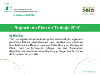 Reporte de Plan de Trabajo 2010
a) Misión:a) Misión:
Ser un organismo privado no gubernamental que agrupe a
personas físicas profesionales que presten sus servicios
inmobiliarios en México bajo sus Estatutos y un Código de
Ética; para la formación integral de sus Asociados,
dignificar las prácticas inmobiliarias y proteger los derechos
de la propiedad privada.
www.ampi.org
 