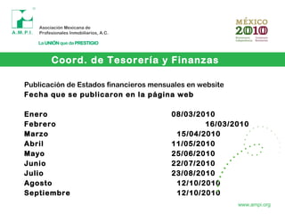 Coord. de Tesorería y Finanzas
www.ampi.org
Publicación de Estados financieros mensuales en website
Fecha que se publicaron en la página web
Enero 08/03/2010
Febrero 16/03/2010
Marzo 15/04/2010
Abril 11/05/2010
Mayo 25/06/2010
Junio 22/07/2010
Julio 23/08/2010
Agosto 12/10/2010
Septiembre 12/10/2010
 
