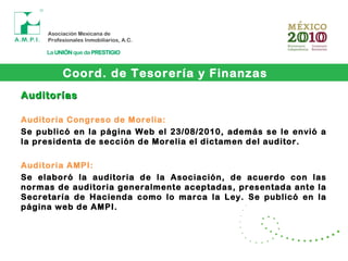 Coord. de Tesorería y Finanzas
AuditoríasAuditorías
Auditoria Congreso de Morelia:
Se publicó en la página Web el 23/08/2010, además se le envió a
la presidenta de sección de Morelia el dictamen del auditor.
Auditoria AMPI:
Se elaboró la auditoria de la Asociación, de acuerdo con las
normas de auditoria generalmente aceptadas, presentada ante la
Secretaría de Hacienda como lo marca la Ley. Se publicó en la
página web de AMPI.
 