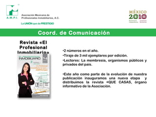 Coord. de Comunicación
•2 números en el año.
•Tiraje de 3 mil ejemplares por edición.
•Lectores: La membresia, organismos públicos y
privados del país.
•Este año como parte de la evolución de nuestra
publicación inauguramos una nueva etapa y
distribuimos la revista +QUE CASAS, órgano
informativo de la Asociación.
Revista «ElRevista «El
ProfesionalProfesional
Inmobiliario»Inmobiliario»
 