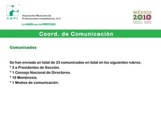Coord. de Comunicación
ComunicadosComunicados
Se han enviado un total de 23 comunicados en total en los siguientes rubros.
* 3 a Presidentes de Sección.
* 1 Consejo Nacional de Directores.
* 18 Membresía.
* 1 Medios de comunicación.
 