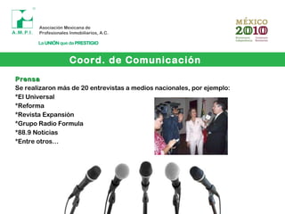 Coord. de Comunicación
PrensaPrensa
Se realizaron más de 20 entrevistas a medios nacionales, por ejemplo:
*El Universal
*Reforma
*Revista Expansión
*Grupo Radio Formula
*88.9 Noticias
*Entre otros…
 