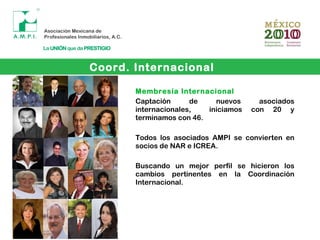 Membresía Internacional
Captación de nuevos asociados
internacionales, iniciamos con 20 y
terminamos con 46.
Todos los asociados AMPI se convierten en
socios de NAR e ICREA.
Buscando un mejor perfil se hicieron los
cambios pertinentes en la Coordinación
Internacional.
Coord. Internacional
 